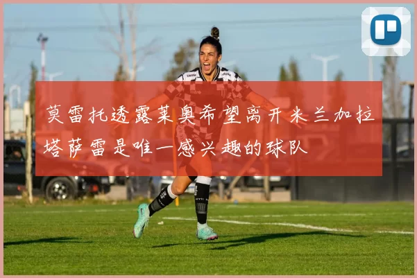 莫雷托透露莱奥希望离开米兰加拉塔萨雷是唯一感兴趣的球队