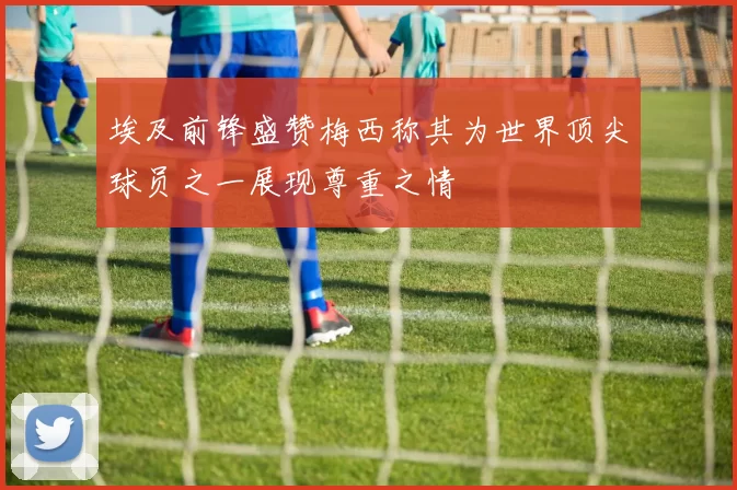 埃及前锋盛赞梅西称其为世界顶尖球员之一展现尊重之情