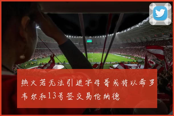 热火若无法引进字母哥或将以希罗韦尔和13号签交易伦纳德