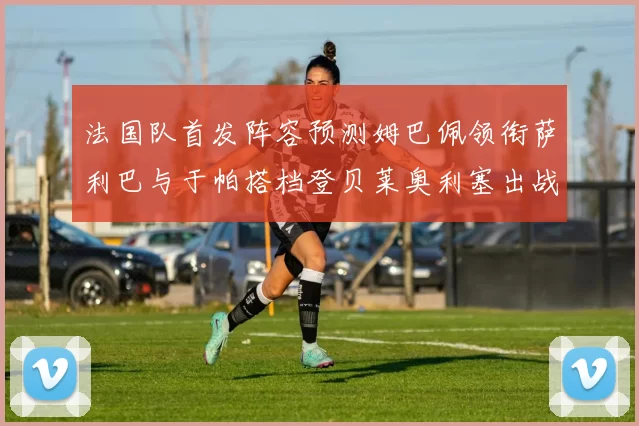 法国队首发阵容预测姆巴佩领衔萨利巴与于帕搭档登贝莱奥利塞出战